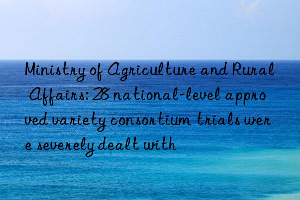 Ministry of Agriculture and Rural Affairs: 28 national-level approved variety consortium trials were severely dealt with