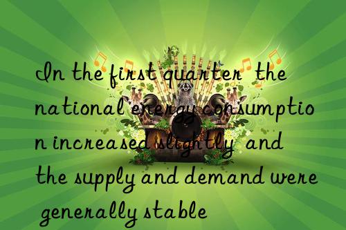 In the first quarter  the national energy consumption increased slightly  and the supply and demand were generally stable