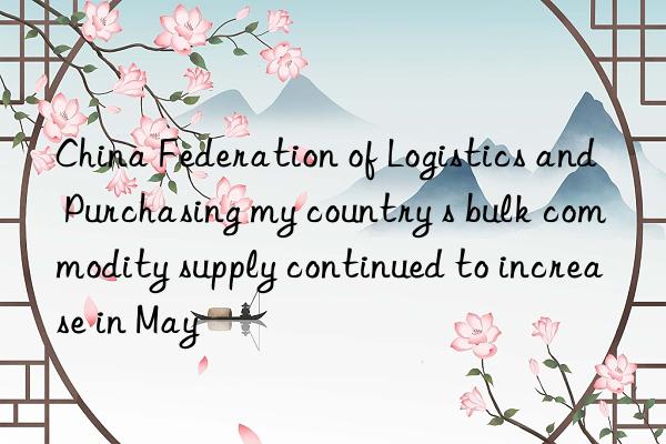 China Federation of Logistics and Purchasing my country s bulk commodity supply continued to increase in May