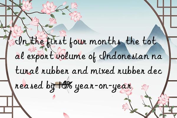 In the first four months  the total export volume of Indonesian natural rubber and mixed rubber decreased by 16% year-on-year