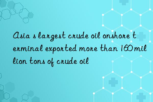 Asia s largest crude oil onshore terminal exported more than 160 million tons of crude oil