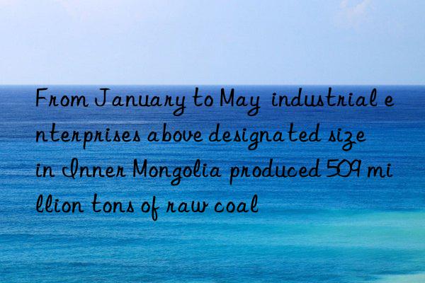 From January to May  industrial enterprises above designated size in Inner Mongolia produced 509 million tons of raw coal