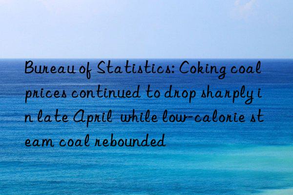 Bureau of Statistics: Coking coal prices continued to drop sharply in late April  while low-calorie steam coal rebounded