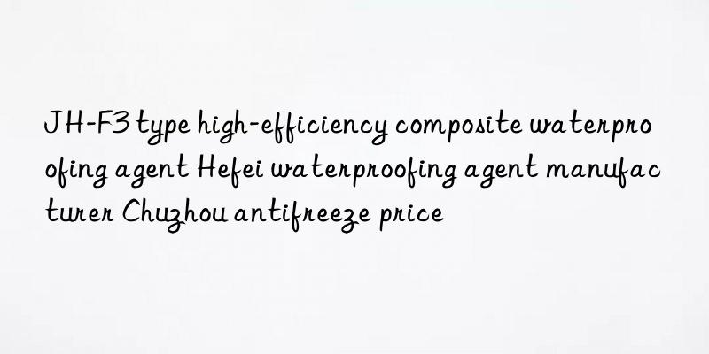 JH-F3 type high-efficiency composite waterproofing agent Hefei waterproofing agent manufacturer Chuzhou antifreeze price