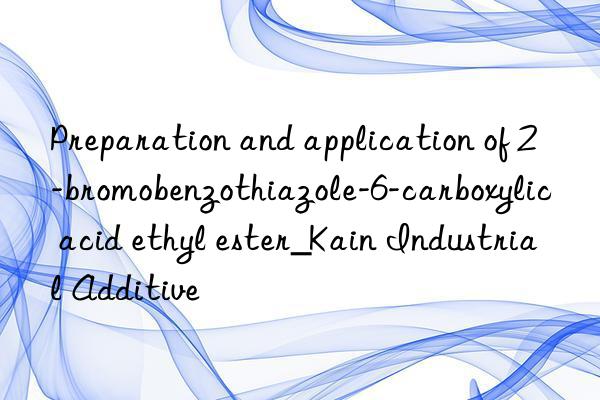 Preparation and application of 2-bromobenzothiazole-6-carboxylic acid ethyl ester_Kain Industrial Additive