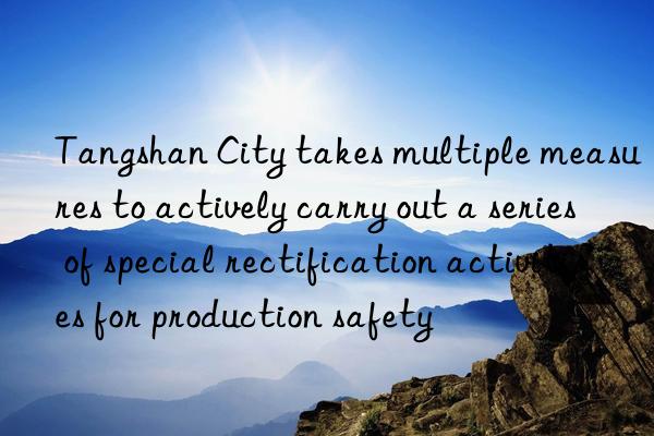 Tangshan City takes multiple measures to actively carry out a series of special rectification activities for production safety