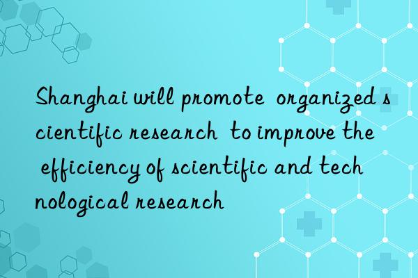 Shanghai will promote  organized scientific research  to improve the efficiency of scientific and technological research