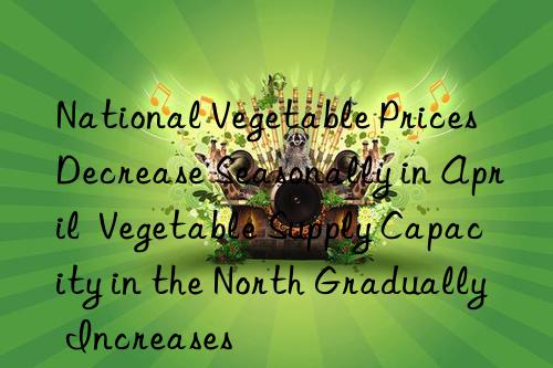 National Vegetable Prices Decrease Seasonally in April  Vegetable Supply Capacity in the North Gradually Increases