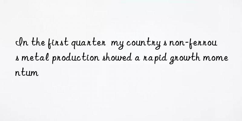 In the first quarter  my country s non-ferrous metal production showed a rapid growth momentum