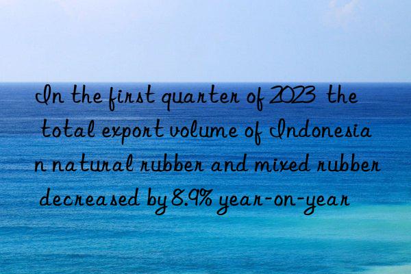 In the first quarter of 2023  the total export volume of Indonesian natural rubber and mixed rubber decreased by 8.9% year-on-year