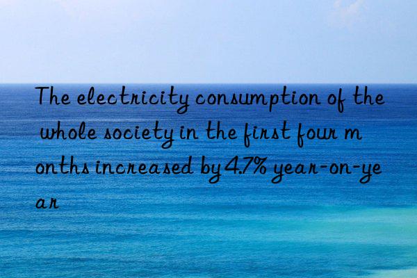 The electricity consumption of the whole society in the first four months increased by 4.7% year-on-year