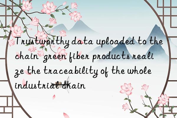 Trustworthy data uploaded to the chain  green fiber products realize the traceability of the whole industrial chain