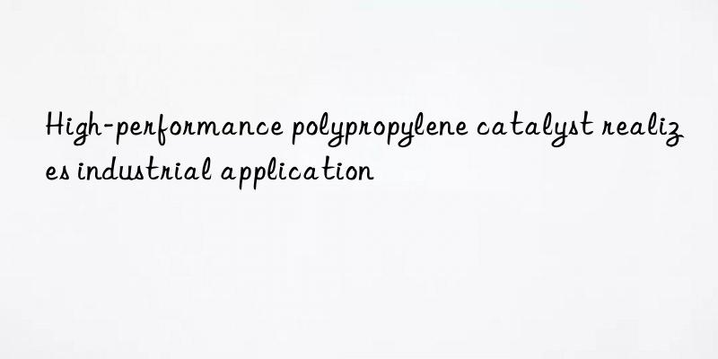 High-performance polypropylene catalyst realizes industrial application