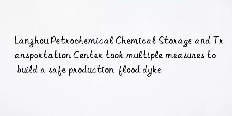 Lanzhou Petrochemical Chemical Storage and Transportation Center took multiple measures to build a safe production  flood dyke