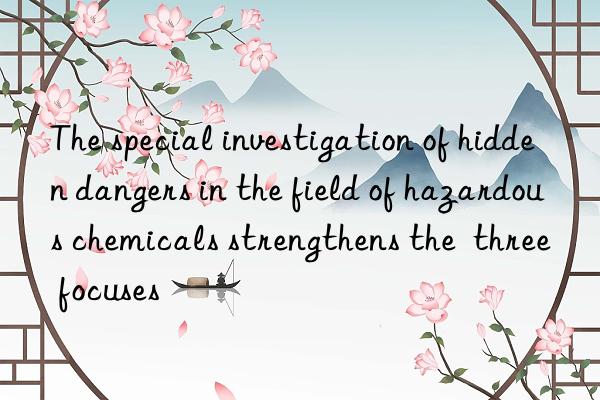 The special investigation of hidden dangers in the field of hazardous chemicals strengthens the  three focuses