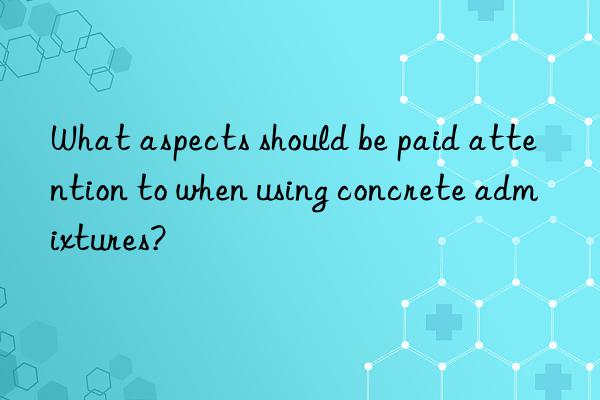 What aspects should be paid attention to when using concrete admixtures?