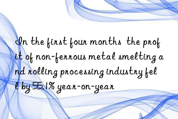 In the first four months  the profit of non-ferrous metal smelting and rolling processing industry fell by 55.1% year-on-year