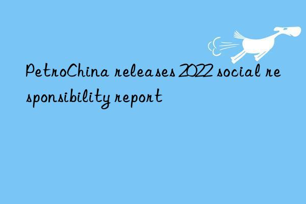 PetroChina releases 2022 social responsibility report