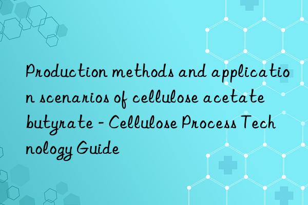 Production methods and application scenarios of cellulose acetate butyrate - Cellulose Process Technology Guide