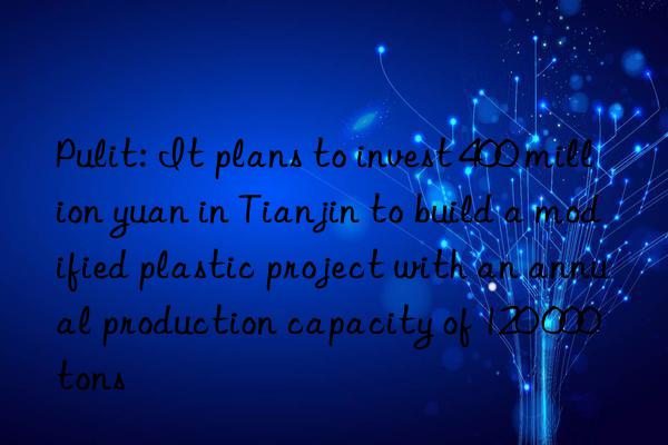 Pulit: It plans to invest 400 million yuan in Tianjin to build a modified plastic project with an annual production capacity of 120 000 tons