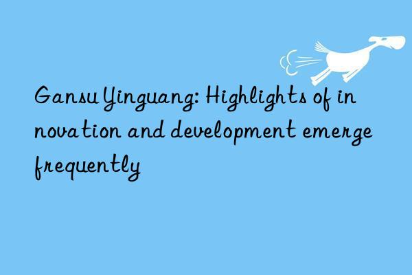 Gansu Yinguang: Highlights of innovation and development emerge frequently