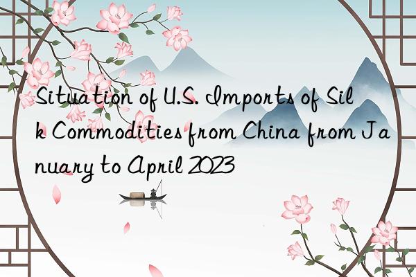 Situation of U.S. Imports of Silk Commodities from China from January to April 2023