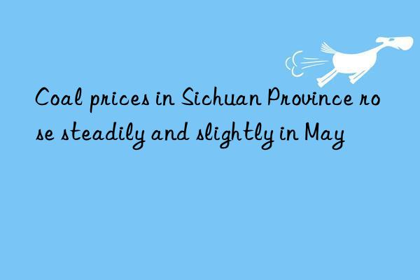 Coal prices in Sichuan Province rose steadily and slightly in May