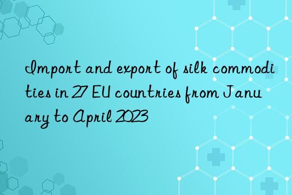 Import and export of silk commodities in 27 EU countries from January to April 2023