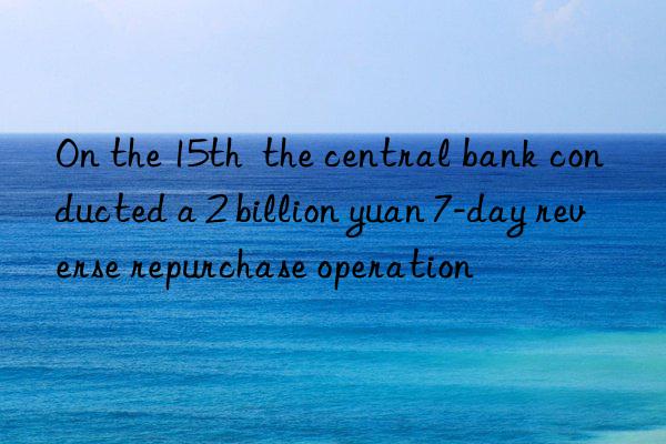 On the 15th  the central bank conducted a 2 billion yuan 7-day reverse repurchase operation