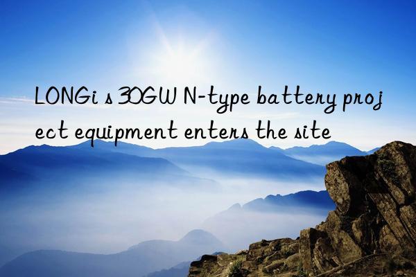 LONGi s 30GW N-type battery project equipment enters the site