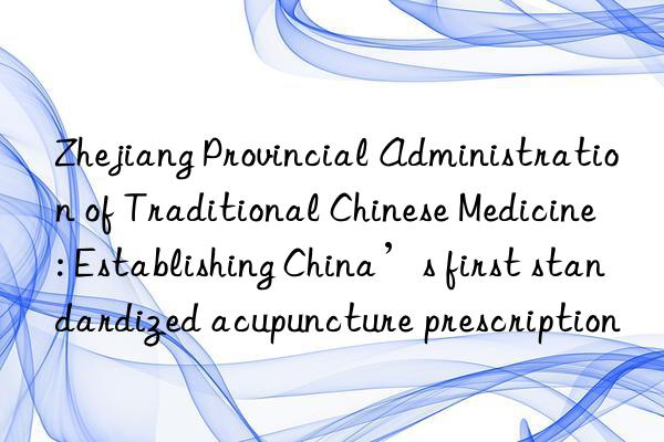 Zhejiang Provincial Administration of Traditional Chinese Medicine: Establishing China’s first standardized acupuncture prescription