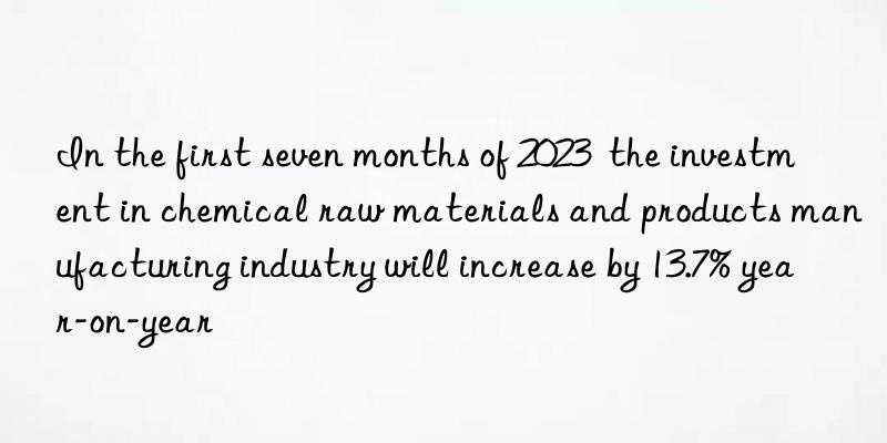 In the first seven months of 2023  the investment in chemical raw materials and products manufacturing industry will increase by 13.7% year-on-year