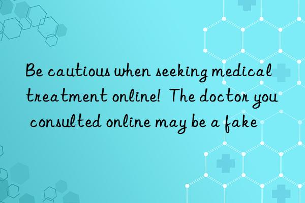 Be cautious when seeking medical treatment online!  The doctor you consulted online may be a fake