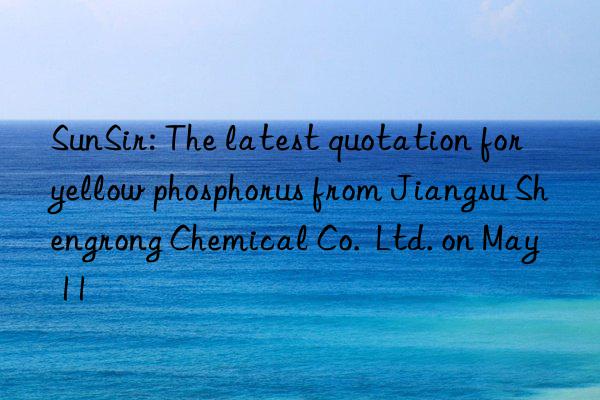 SunSir: The latest quotation for yellow phosphorus from Jiangsu Shengrong Chemical Co.  Ltd. on May 11