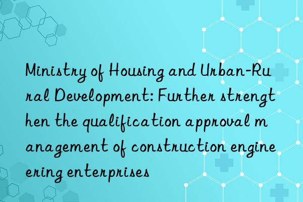 Ministry of Housing and Urban-Rural Development: Further strengthen the qualification approval management of construction engineering enterprises