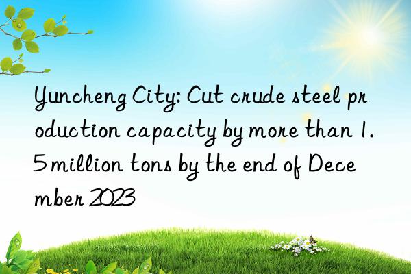 Yuncheng City: Cut crude steel production capacity by more than 1.5 million tons by the end of December 2023