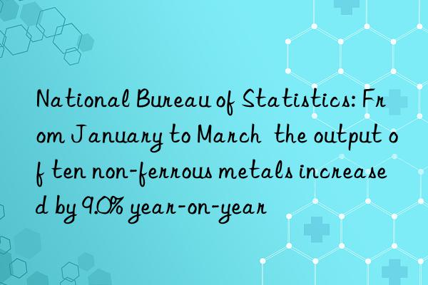 National Bureau of Statistics: From January to March  the output of ten non-ferrous metals increased by 9.0% year-on-year