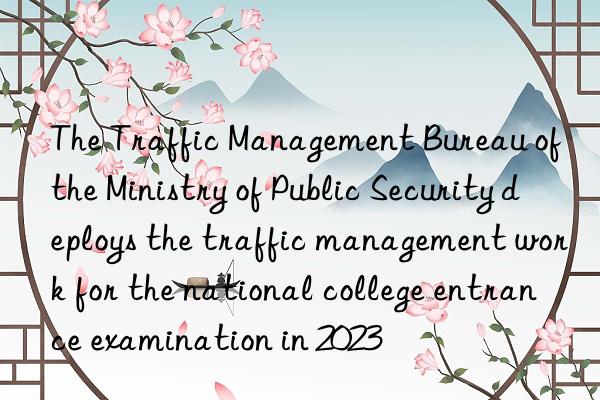 The Traffic Management Bureau of the Ministry of Public Security deploys the traffic management work for the national college entrance examination in 2023