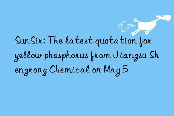 SunSir: The latest quotation for yellow phosphorus from Jiangsu Shengrong Chemical on May 5