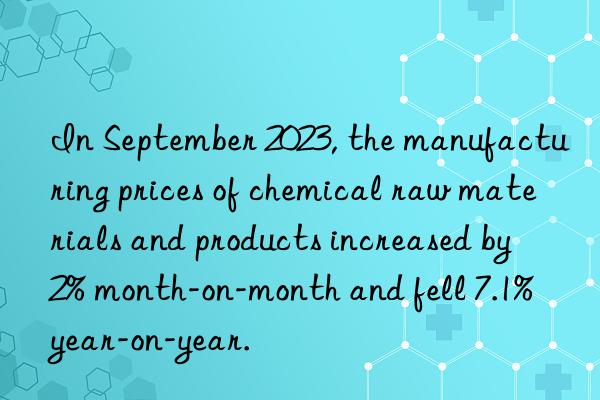 In September 2023, the manufacturing prices of chemical raw materials and products increased by 2% month-on-month and fell 7.1% year-on-year.