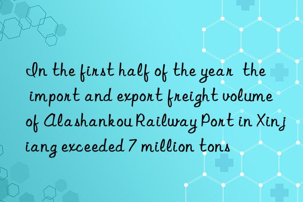 In the first half of the year  the import and export freight volume of Alashankou Railway Port in Xinjiang exceeded 7 million tons