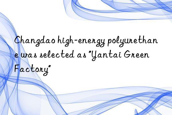 Changdao high-energy polyurethane was selected as "Yantai Green Factory"