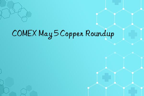 COMEX May 5 Copper Roundup