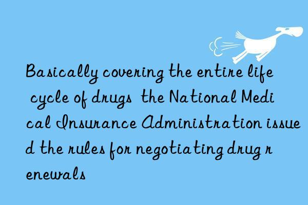 Basically covering the entire life cycle of drugs  the National Medical Insurance Administration issued the rules for negotiating drug renewals