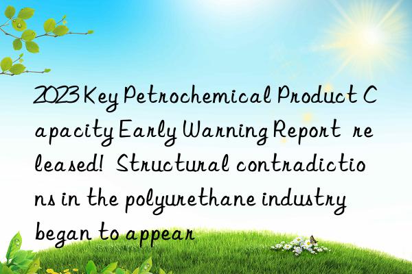 2023 Key Petrochemical Product Capacity Early Warning Report  released!  Structural contradictions in the polyurethane industry began to appear