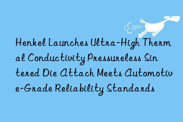 Henkel Launches Ultra-High Thermal Conductivity Pressureless Sintered Die Attach Meets Automotive-Grade Reliability Standards