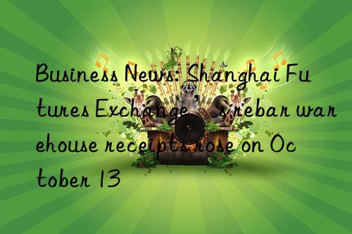 Business News: Shanghai Futures Exchange’s rebar warehouse receipts rose on October 13