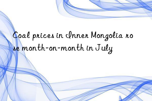 Coal prices in Inner Mongolia rose month-on-month in July