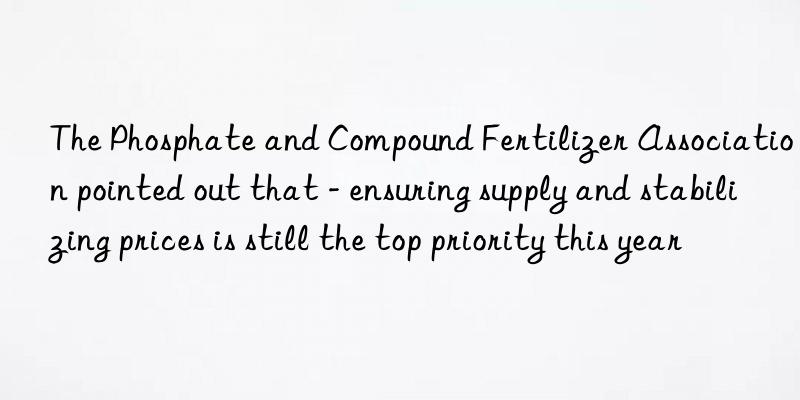 The Phosphate and Compound Fertilizer Association pointed out that - ensuring supply and stabilizing prices is still the top priority this year