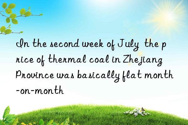 In the second week of July  the price of thermal coal in Zhejiang Province was basically flat month-on-month